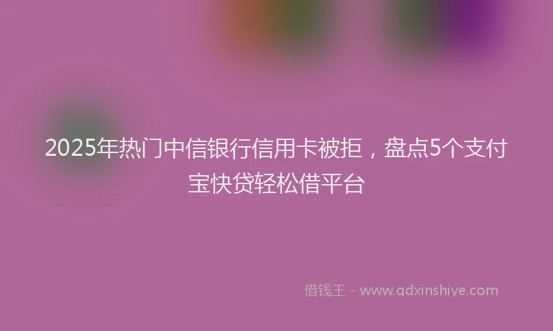 2025年热门中信银行信用卡被拒，盘点5个支付宝快贷轻松借平台