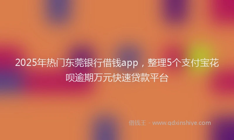 2025年热门东莞银行借钱app，整理5个支付宝花呗逾期万元快速贷款平台