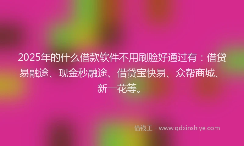 2025年的什么借款软件不用刷脸好通过有：借贷易融途、现金秒融途、借贷宝快易、众帮商城、新一花等。