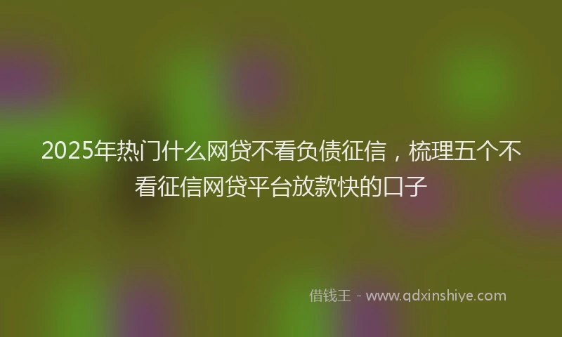 2025年热门什么网贷不看负债征信，梳理五个不看征信网贷平台放款快的口子