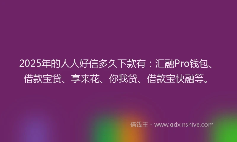 2025年的人人好信多久下款有：汇融Pro钱包、借款宝贷、享来花、你我贷、借款宝快融等。