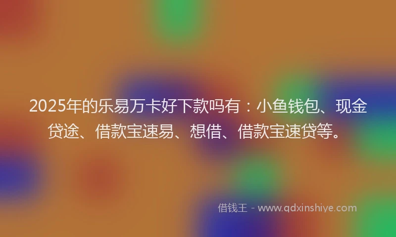 2025年的乐易万卡好下款吗有：小鱼钱包、现金贷途、借款宝速易、想借、借款宝速贷等。