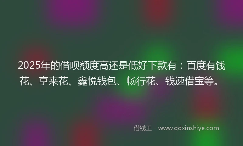 2025年的借呗额度高还是低好下款有：百度有钱花、享来花、鑫悦钱包、畅行花、钱速借宝等。