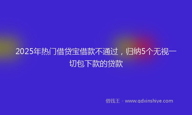2025年热门借贷宝借款不通过，归纳5个无视一切包下款的贷款