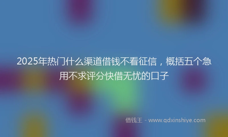 2025年热门什么渠道借钱不看征信，概括五个急用不求评分快借无忧的口子