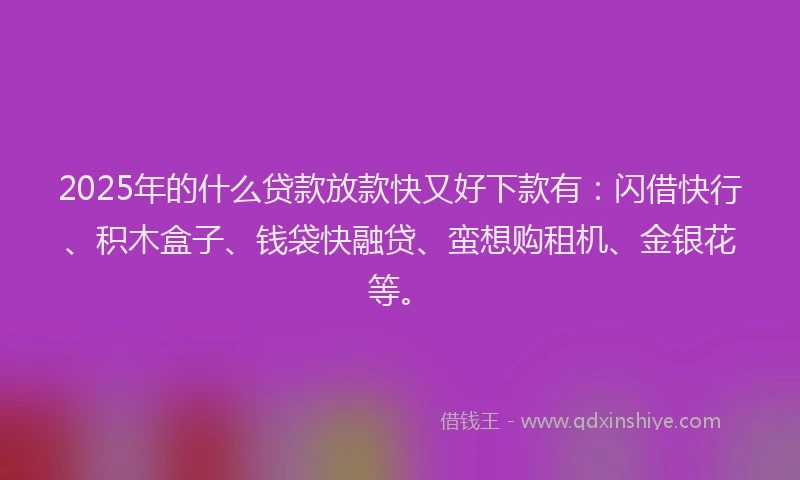 2025年的什么贷款放款快又好下款有：闪借快行、积木盒子、钱袋快融贷、蛮想购租机、金银花等。