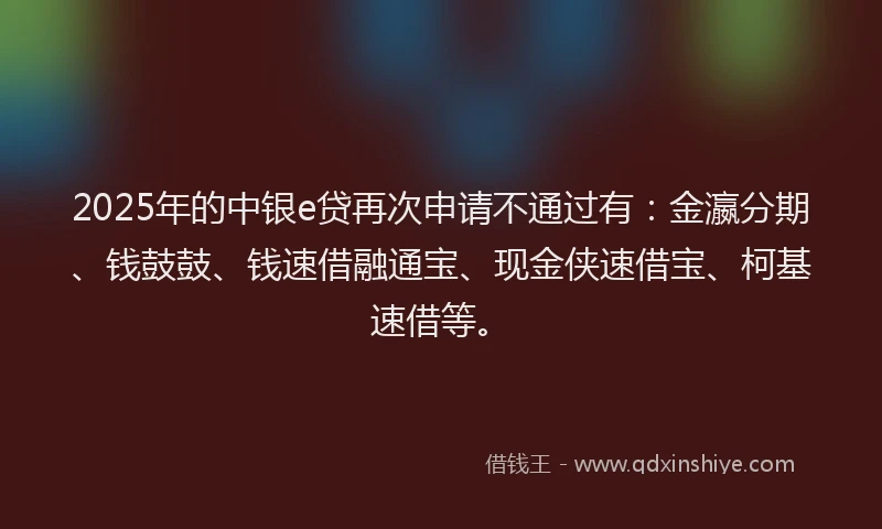 2025年的中银e贷再次申请不通过有：金瀛分期、钱鼓鼓、钱速借融通宝、现金侠速借宝、柯基速借等。