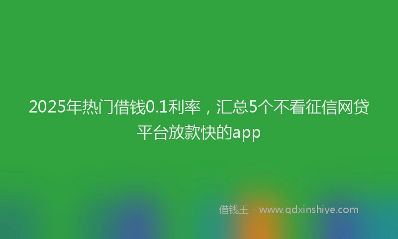 2025年热门借钱0.1利率，汇总5个不看征信网贷平台放款快的app