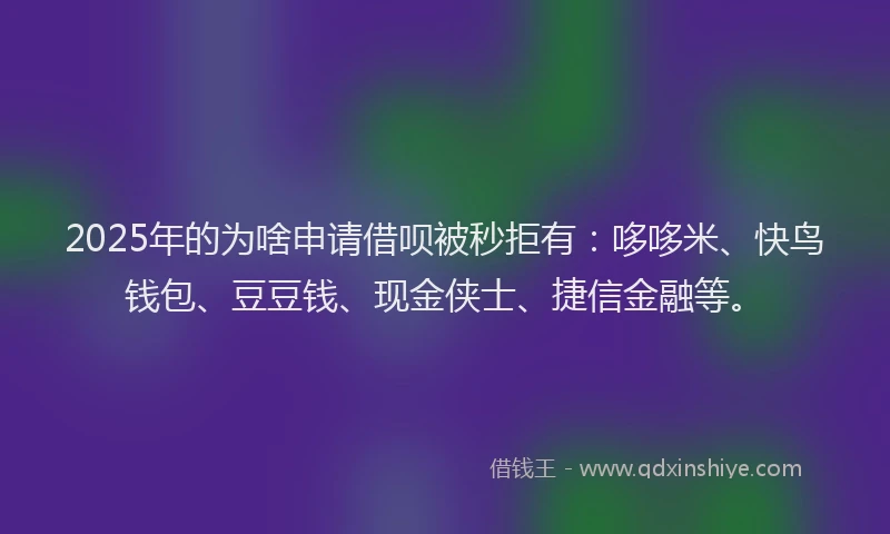 2025年的为啥申请借呗被秒拒有：哆哆米、快鸟钱包、豆豆钱、现金侠士、捷信金融等。