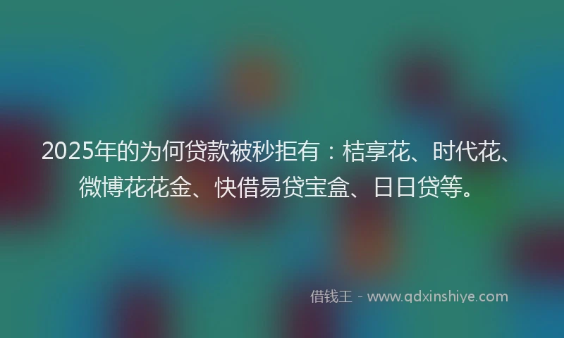2025年的为何贷款被秒拒有：桔享花、时代花、微博花花金、快借易贷宝盒、日日贷等。