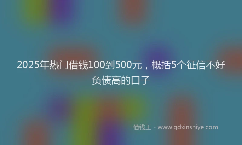 2025年热门借钱100到500元，概括5个征信不好负债高的口子