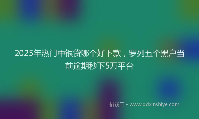 2025年热门中银贷哪个好下款，罗列五个黑户当前逾期秒下5万平台