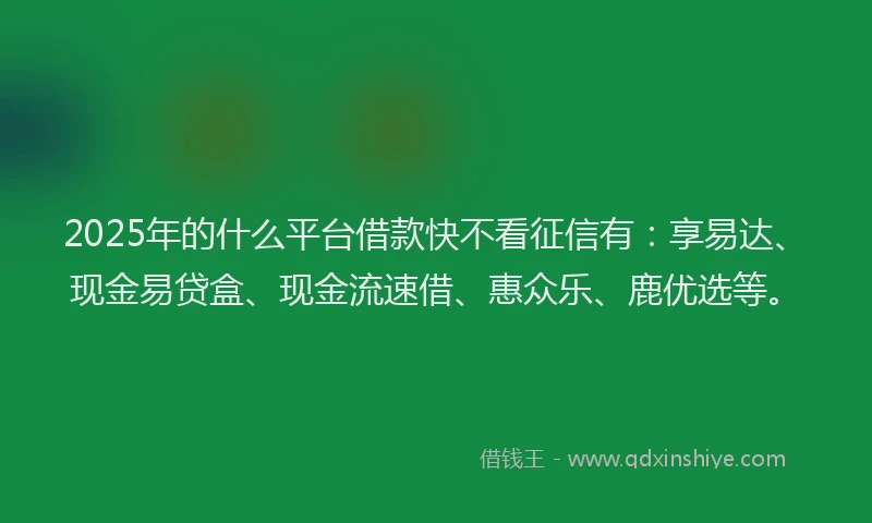 2025年的什么平台借款快不看征信有：享易达、现金易贷盒、现金流速借、惠众乐、鹿优选等。