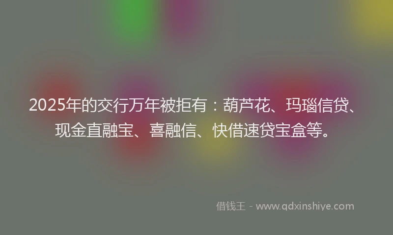 2025年的交行万年被拒有：葫芦花、玛瑙信贷、现金直融宝、喜融信、快借速贷宝盒等。