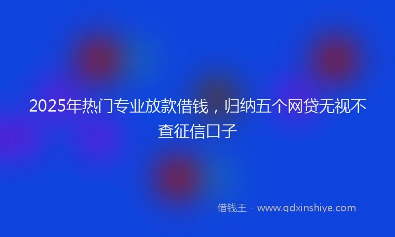 2025年热门专业放款借钱，归纳五个网贷无视不查征信口子