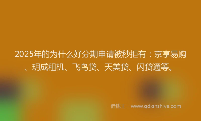 2025年的为什么好分期申请被秒拒有：京享易购、玥成租机、飞鸟贷、天美贷、闪贷通等。