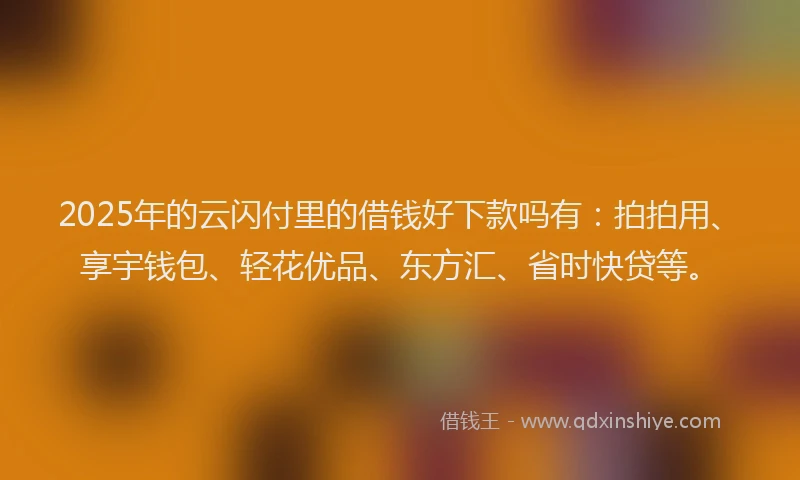 2025年的云闪付里的借钱好下款吗有：拍拍用、享宇钱包、轻花优品、东方汇、省时快贷等。