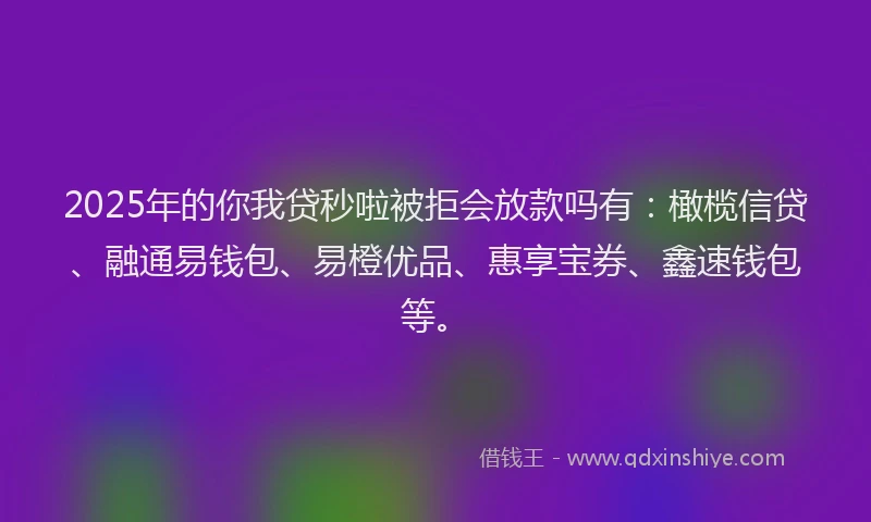 2025年的你我贷秒啦被拒会放款吗有：橄榄信贷、融通易钱包、易橙优品、惠享宝券、鑫速钱包等。