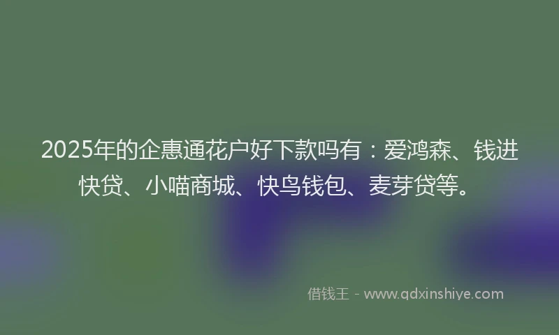 2025年的企惠通花户好下款吗有：爱鸿森、钱进快贷、小喵商城、快鸟钱包、麦芽贷等。