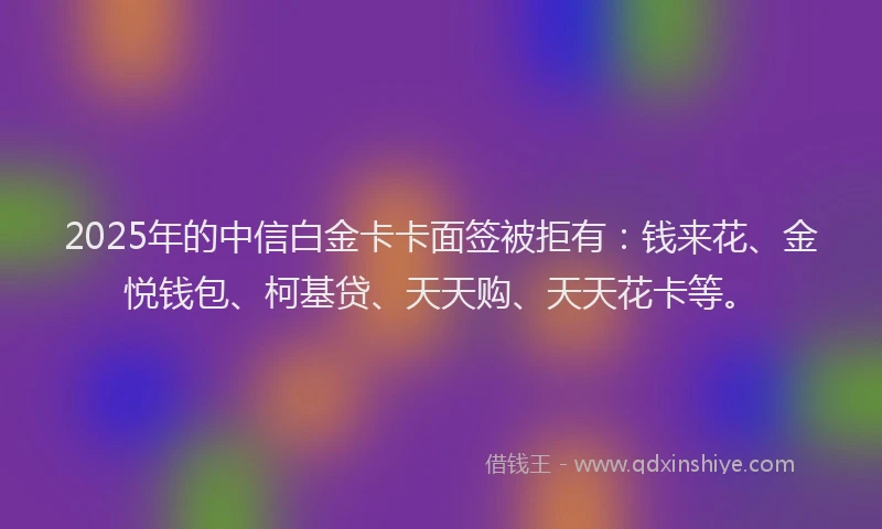 2025年的中信白金卡卡面签被拒有：钱来花、金悦钱包、柯基贷、天天购、天天花卡等。