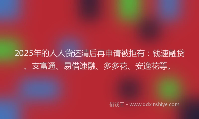 2025年的人人贷还清后再申请被拒有：钱速融贷、支富通、易借速融、多多花、安逸花等。