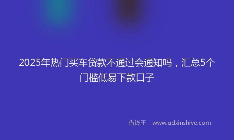 2025年热门买车贷款不通过会通知吗，汇总5个门槛低易下款口子