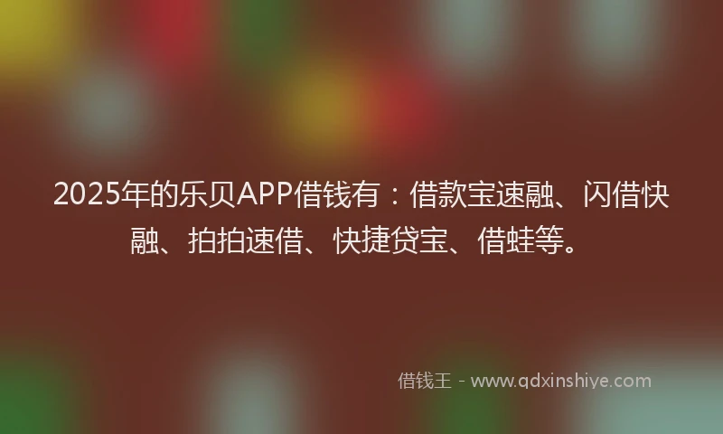 2025年的乐贝APP借钱有：借款宝速融、闪借快融、拍拍速借、快捷贷宝、借蛙等。