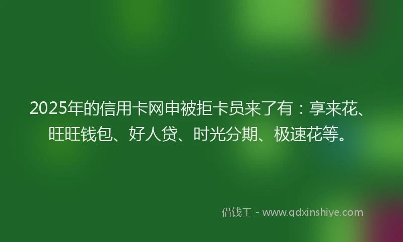 2025年的信用卡网申被拒卡员来了有：享来花、旺旺钱包、好人贷、时光分期、极速花等。