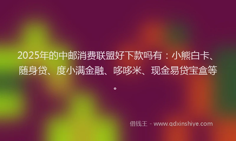 2025年的中邮消费联盟好下款吗有：小熊白卡、随身贷、度小满金融、哆哆米、现金易贷宝盒等。