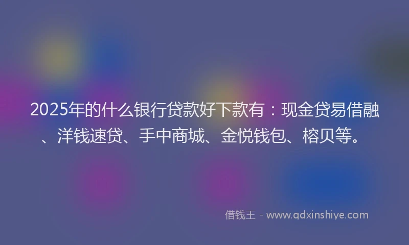 2025年的什么银行贷款好下款有：现金贷易借融、洋钱速贷、手中商城、金悦钱包、榕贝等。