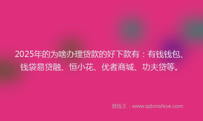 2025年的为啥办理贷款的好下款有：有钱钱包、钱袋易贷融、恒小花、优者商城、功夫贷等。