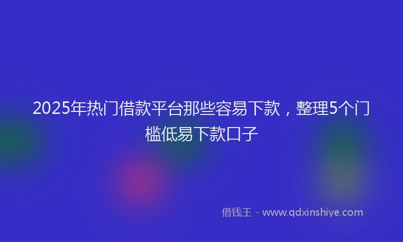 2025年热门借款平台那些容易下款，整理5个门槛低易下款口子