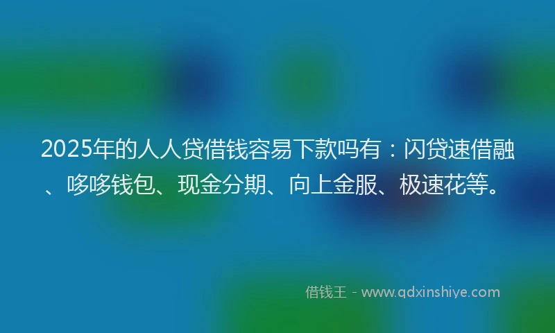 2025年的人人贷借钱容易下款吗有：闪贷速借融、哆哆钱包、现金分期、向上金服、极速花等。