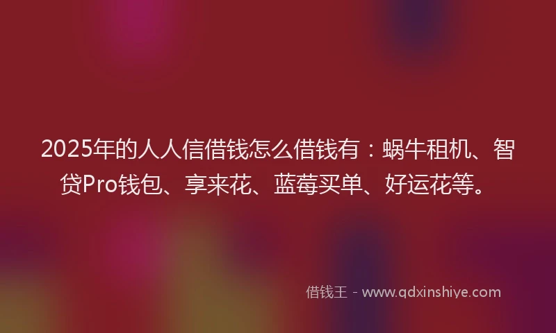 2025年的人人信借钱怎么借钱有：蜗牛租机、智贷Pro钱包、享来花、蓝莓买单、好运花等。