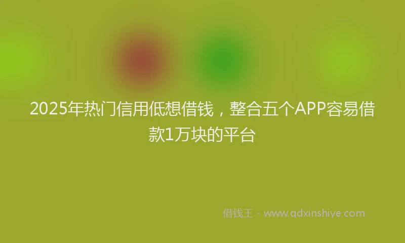 2025年热门信用低想借钱，整合五个APP容易借款1万块的平台