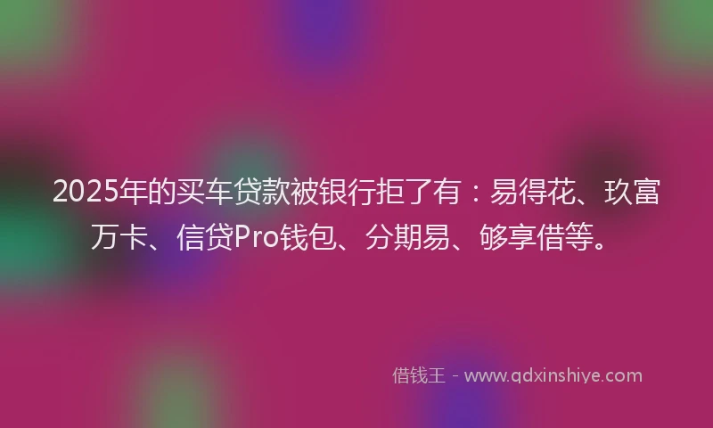 2025年的买车贷款被银行拒了有：易得花、玖富万卡、信贷Pro钱包、分期易、够享借等。