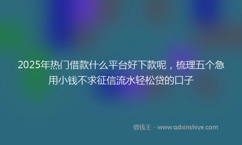 2025年热门借款什么平台好下款呢，梳理五个急用小钱不求征信流水轻松贷的口子