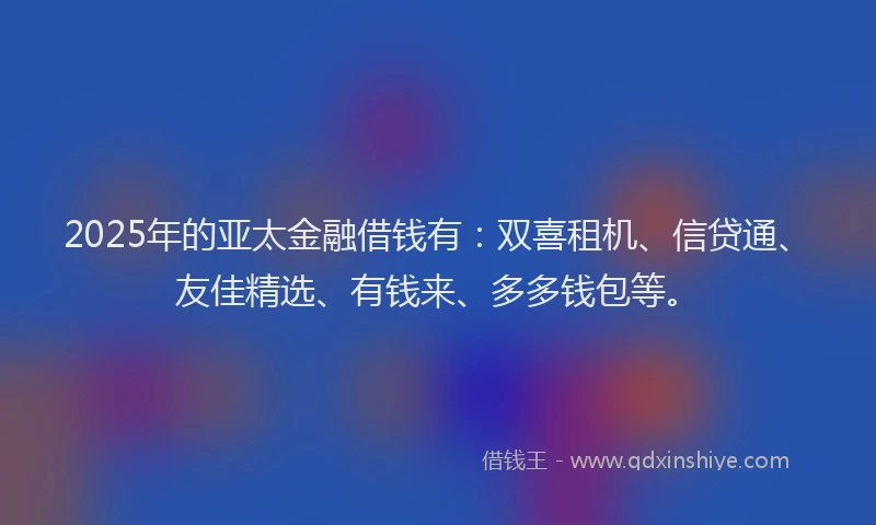 2025年的亚太金融借钱有：双喜租机、信贷通、友佳精选、有钱来、多多钱包等。