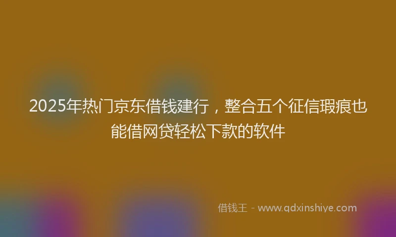 2025年热门京东借钱建行，整合五个征信瑕疵也能借网贷轻松下款的软件