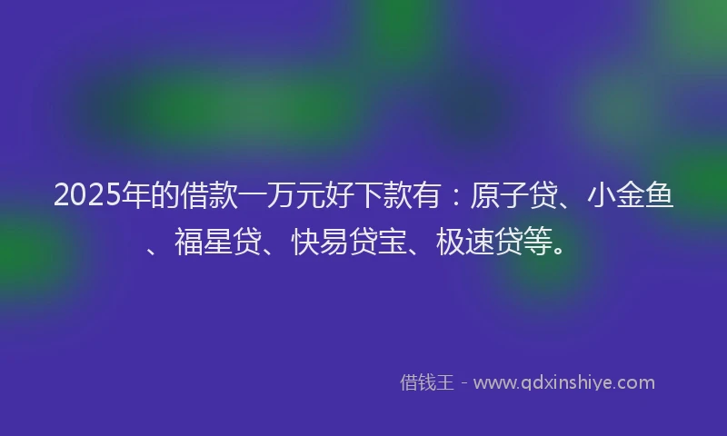 2025年的借款一万元好下款有：原子贷、小金鱼、福星贷、快易贷宝、极速贷等。