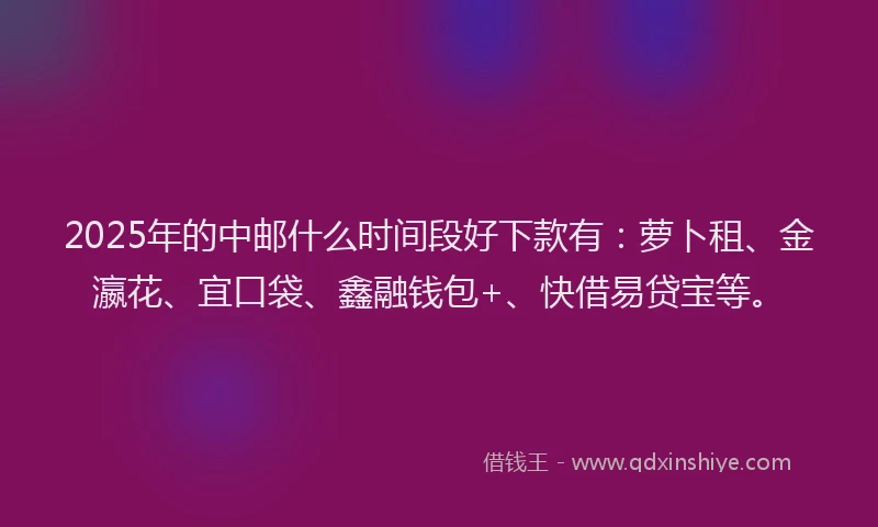 2025年的中邮什么时间段好下款有：萝卜租、金瀛花、宜口袋、鑫融钱包+、快借易贷宝等。