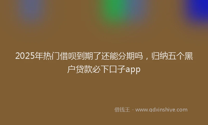 2025年热门借呗到期了还能分期吗，归纳五个黑户贷款必下口子app