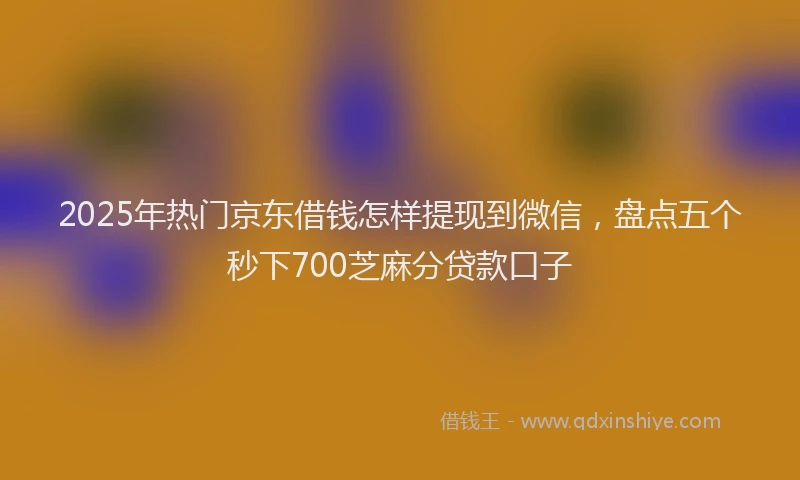2025年热门京东借钱怎样提现到微信，盘点五个秒下700芝麻分贷款口子
