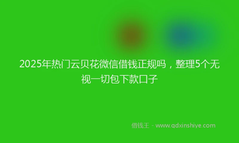 2025年热门云贝花微信借钱正规吗，整理5个无视一切包下款口子