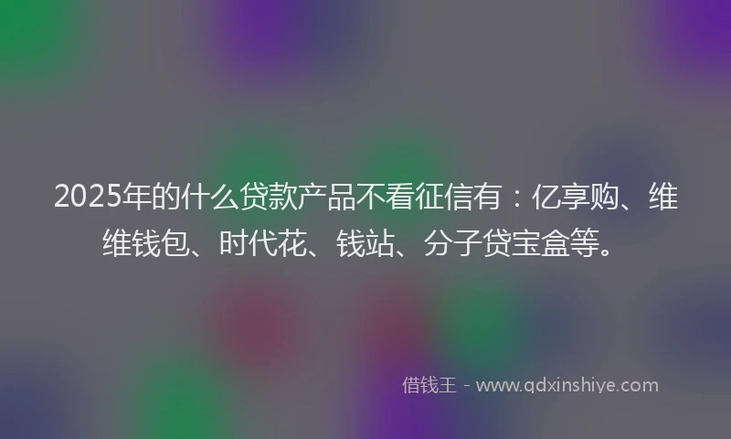 2025年的什么贷款产品不看征信有：亿享购、维维钱包、时代花、钱站、分子贷宝盒等。