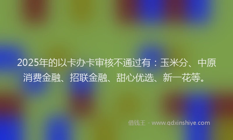 2025年的以卡办卡审核不通过有：玉米分、中原消费金融、招联金融、甜心优选、新一花等。