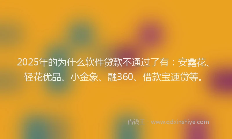 2025年的为什么软件贷款不通过了有：安鑫花、轻花优品、小金象、融360、借款宝速贷等。