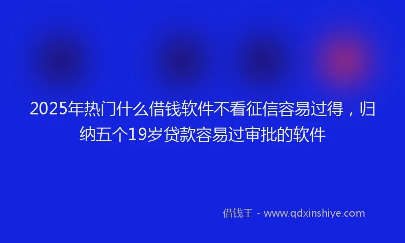 2025年热门什么借钱软件不看征信容易过得，归纳五个19岁贷款容易过审批的软件