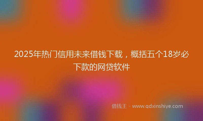 2025年热门信用未来借钱下载，概括五个18岁必下款的网贷软件