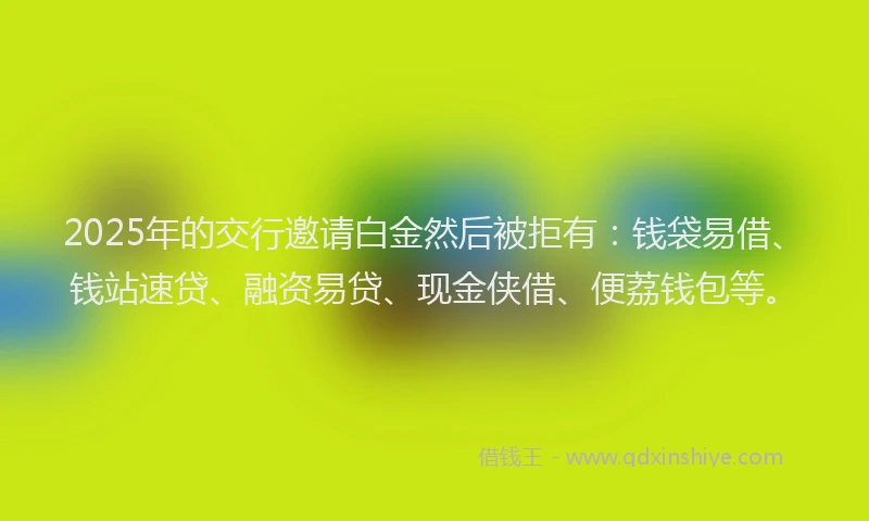 2025年的交行邀请白金然后被拒有：钱袋易借、钱站速贷、融资易贷、现金侠借、便荔钱包等。